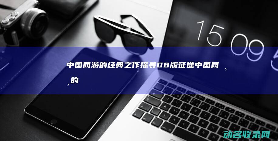 中国网游的经典之作 探寻08版征途 (中国网游的经营理念)
