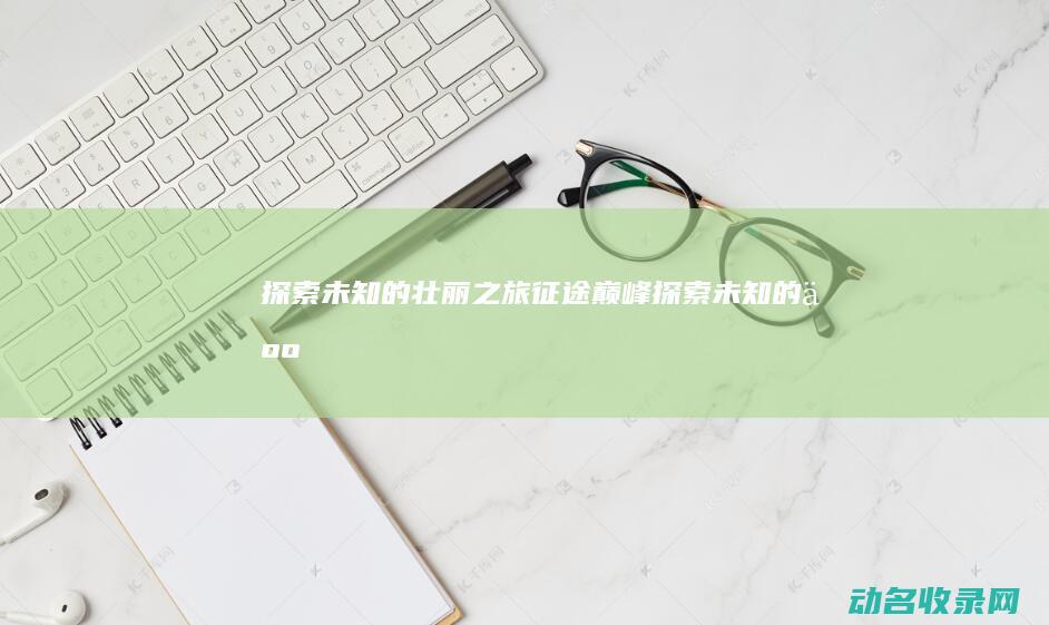 探索未知的壮丽之旅 征途巅峰 (探索未知的人)