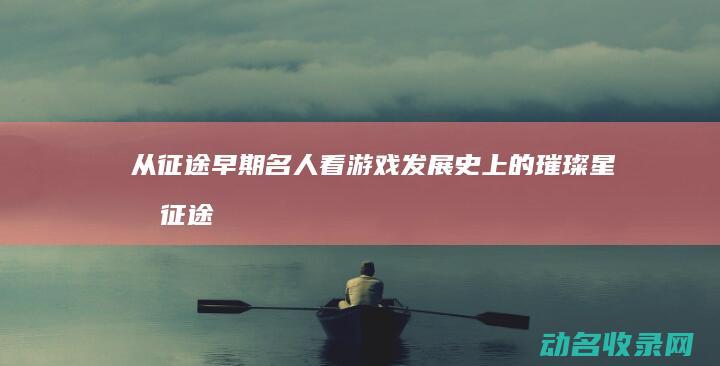 从征途早期名人看游戏发展史上的璀璨星光 (征途早期名人2006)