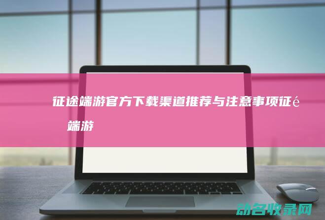 征途端游官方下载渠道推荐与注意事项 (征途端游官网)